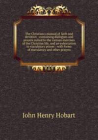 The Christian`s manual of faith and devotion : containing dialogues and prayers suited to the various exercises of the Christian life, and an exhortation to ejaculatory prayer : with forms of ejaculatory and other prayers