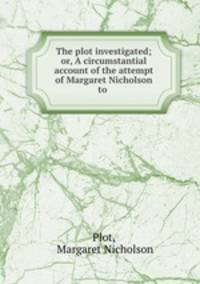 The plot investigated; or, A circumstantial account of the attempt of Margaret Nicholson to .