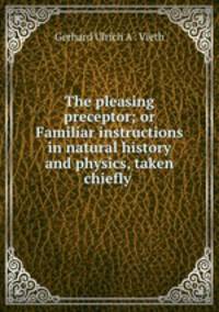 The pleasing preceptor; or Familiar instructions in natural history and physics, taken chiefly .