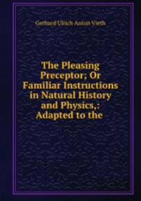 The Pleasing Preceptor; Or Familiar Instructions in Natural History and Physics,: Adapted to the .