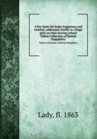 A few hints for home happiness and comfort, addressed chiefly to village girls on their leaving school. Talbot Collection of British Pamphlets