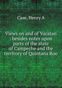 Views on and of Yucatan : besides notes upon parts of the state of Campeche and the territory of Quintana Roo