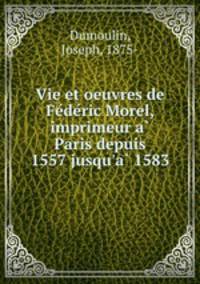 Vie et oeuvres de Federic Morel, imprimeur a Paris depuis 1557 jusqu`a 1583