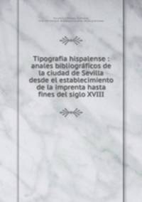 Tipografia hispalense : anales bibliograficos de la ciudad de Sevilla desde el establecimiento de la imprenta hasta fines del siglo XVIII
