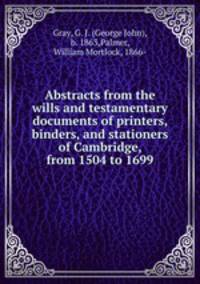 Abstracts from the wills and testamentary documents of printers, binders, and stationers of Cambridge, from 1504 to 1699