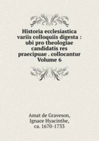 Historia ecclesiastica variis colloquiis digesta : ubi pro theologiae candidatis res praecipuae . collocantur Volume 6