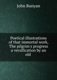 Poetical illustrations of that immortal work, The pilgrim`s progress a versification by an old .