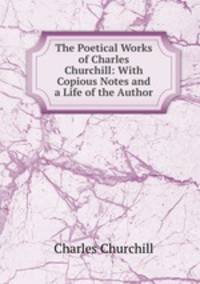The Poetical Works of Charles Churchill: With Copious Notes and a Life of the Author