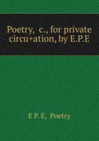 Poetry, &c., for private circu+ation, by E.P.E.