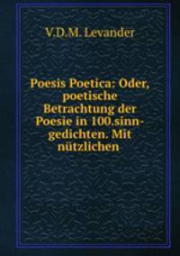 Poesis Poetica: Oder,poetische Betrachtung der Poesie in 100.sinn-gedichten. Mit ntzlichen .