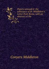 Popery unmask`d: the substance of dr. Middleton`s Letter from Rome, with an abstract of the .