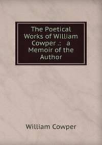 The Poetical Works of William Cowper .: & a Memoir of the Author