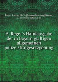 A. Reger`s Handausgabe der in Bayern gultigen allgemeinen polizeistrafgesetzgebung