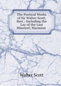 The Poetical Works of Sir Walter Scott, Bart.: Including the Lay of the Last Minstrel; Marmion .