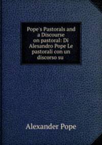 Pope`s Pastorals and a Discourse on pastoral: Di Alesandro Pope Le pastorali con un discorso su .