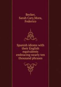 Spanish idioms with their English equivalents embracing nearly ten thousand phrases