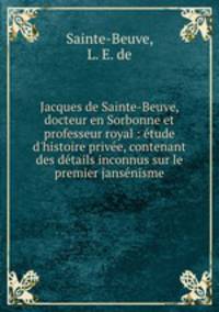 Jacques de Sainte-Beuve, docteur en Sorbonne et professeur royal : tude d`histoire prive, contenant des dtails inconnus sur le premier jansnisme