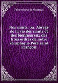 Nos saints, ou, Abrg de la vie des saints et des bienheureux des trois ordres de notre Sraphique Pre saint Franois