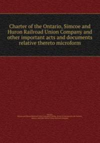 Charter of the Ontario, Simcoe and Huron Railroad Union Company and other important acts and documents relative thereto microform