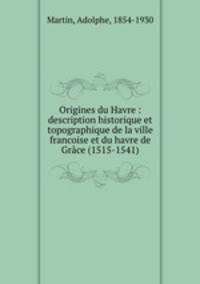 Origines du Havre : description historique et topographique de la ville francoise et du havre de Grce (1515-1541)
