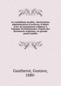 Le vandalisme jacobin : destructions administratives d`archives, d`objets d`art, de monuments religieux l`poque rvolutionnaire, d`aprs des documents originaux, en grande partie indits