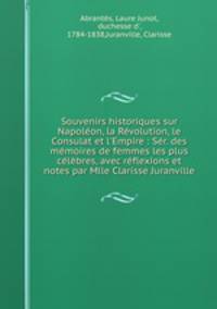 Souvenirs historiques sur Napolon, la Rvolution, le Consulat et l`Empire : Sr. des mmoires de femmes les plus clbres, avec rflexions et notes par Mlle Clarisse Juranville