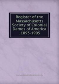 Register of the Massachusetts Society of Colonial Dames of America . 1893-1905