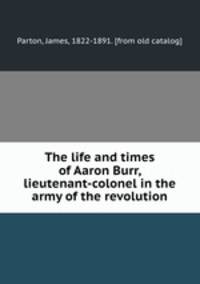 The life and times of Aaron Burr, lieutenant-colonel in the army of the revolution
