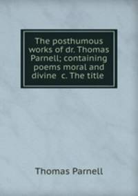 The posthumous works of dr. Thomas Parnell; containing poems moral and divine &c. The title .