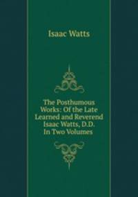 The Posthumous Works: Of the Late Learned and Reverend Isaac Watts, D.D. In Two Volumes .