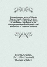 The posthumous works of Charles Fearne, Esquire, barrister at law : consisting of a reading of the statute of inrolments, arguments in the singular case of General Stanwix, and a collection of cases and opinions