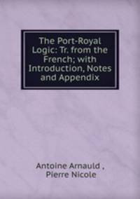 The Port-Royal Logic: Tr. from the French; with Introduction, Notes and Appendix