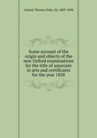 Some account of the origin and objects of the new Oxford examinations for the title of associate in arts and certificates for the year 1858
