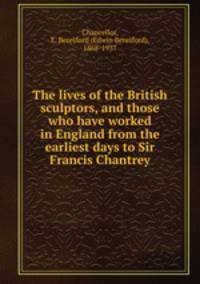 The lives of the British sculptors, and those who have worked in England from the earliest days to Sir Francis Chantrey