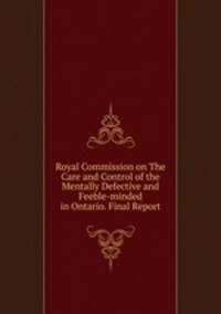 Royal Commission on The Care and Control of the Mentally Defective and Feeble-minded in Ontario. Final Report