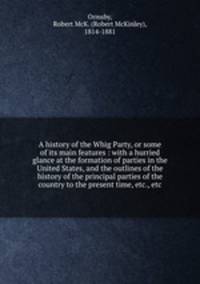 A history of the Whig Party, or some of its main features : with a hurried glance at the formation of parties in the United States, and the outlines of the history of the principal parties of the country to the present time, etc., etc.