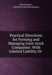 Practical Directions for Forming and Managing Joint-stock Companies: With Limited Liability Or .
