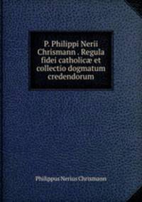 P. Philippi Nerii Chrismann . Regula fidei catholic et collectio dogmatum credendorum