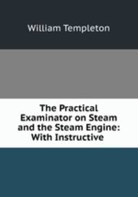 The Practical Examinator on Steam and the Steam Engine: With Instructive .