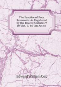 The Practice of Poor Removals: As Regulated by the Recent Statutes 9 & 10 Vict. C. 66 "An Act to .