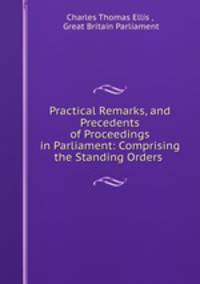 Practical Remarks, and Precedents of Proceedings in Parliament: Comprising the Standing Orders .