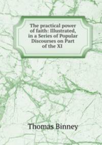 The practical power of faith: Illustrated, in a Series of Popular Discourses on Part of the XI .