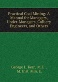 Practical Coal Mining: A Manual for Managers, Under-Managers, Colliery Engineers, and Others