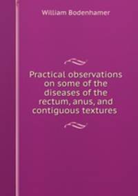 Practical observations on some of the diseases of the rectum, anus, and contiguous textures .