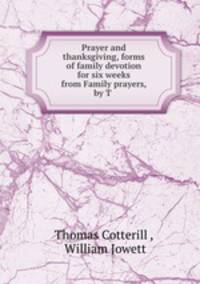 Prayer and thanksgiving, forms of family devotion for six weeks from Family prayers, by T .