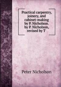 Practical carpentry, joinery, and cabinet-making by P. Nicholson. by P. Nicholson, revised by T .