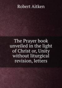 The Prayer book unveiled in the light of Christ or, Unity without liturgical revision, letters