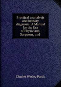 Practical uranalysis and urinary diagnosis: A Manual for the Use of Physicians, Surgeons, and .