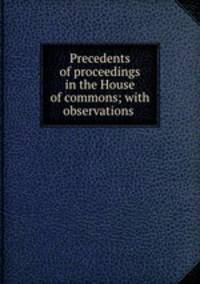 Precedents of proceedings in the House of commons; with observations