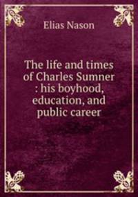 The life and times of Charles Sumner : his boyhood, education, and public career
